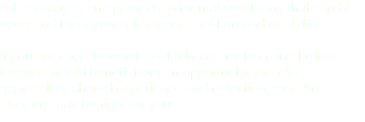 Art Therapy is an approach to mental well-being that can be accessed by anyone of any age, background or ability. If you are open to working with image making and believe that you would benefit from an opportunity for self-expression, shared experience and reflection, then Art Therapy may be right for you.