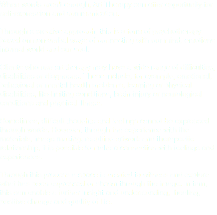 When words aren't enough, Art Therapy can offer opportunity for self-expression and communication. Through a creative approach, this is a form of psychotherapy based on non-verbal ways of connecting with our mind, emotions internal world and our soul. Clients who use art therapy may have a wide range of difficulties, disabilities or diagnoses. These include, for example, emotional, behavioral or mental health problems, learning or physical disabilities, life-limiting conditions, brain-injury or neurological conditions and physical illness. Sometimes, difficult thoughts and feelings cannot be expressed through words. However, through the experience with the materials, image making, resulting artwork and therapeutic relationship, it is possible to make a connection with feelings and experiences. Through this process a space is created to witness and explore what has been expressed or shown through the image. In turn, this can enable a further insight and understanding, healing, positive change and quality of life. 