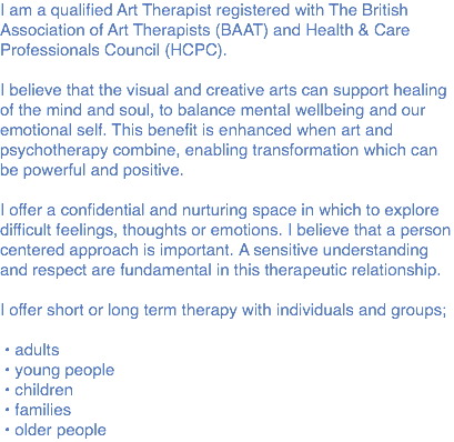 I am a qualified Art Therapist registered with The British Association of Art Therapists (BAAT) and Health & Care Professionals Council (HCPC). I believe that the visual and creative arts can support healing of the mind and soul, to balance mental wellbeing and our emotional self. This benefit is enhanced when art and psychotherapy combine, enabling transformation which can be powerful and positive. I offer a confidential and nurturing space in which to explore difficult feelings, thoughts or emotions. I believe that a person centered approach is important. A sensitive understanding and respect are fundamental in this therapeutic relationship. I offer short or long term therapy with individuals and groups; • adults • young people • children • families • older people