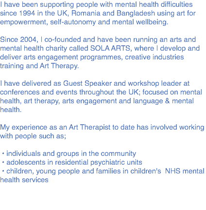 I have been supporting people with mental health difficulties since 1994 in the UK, Romania and Bangladesh using art for empowerment, self-autonomy and mental wellbeing. Since 2004, I co-founded and have been running an arts and mental health charity called SOLA ARTS, where I develop and deliver arts engagement programmes, creative industries training and Art Therapy. I have delivered as Guest Speaker and workshop leader at conferences and events throughout the UK; focused on mental health, art therapy, arts engagement and language & mental health. My experience as an Art Therapist to date has involved working with people such as; • individuals and groups in the community • adolescents in residential psychiatric units • children, young people and families in children's NHS mental health services 