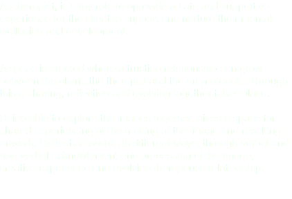 As therapist, it is my role to oprovide a safe and supportive experience for the client to support and nurture their mental wellbeing and development. A space is created where a trusting relationship can grow between the client, the therapist and the art materials. Through this a sharing, reflection and evolving together takes place. Being able to explore the images together, gives a space for shared experiencing of the making of the image and resulting artwork. Reflection occurs in different ways, through verbal and non-verbal acknowlement and processing of the image, creative experience and evolving therapeutic relationship. 