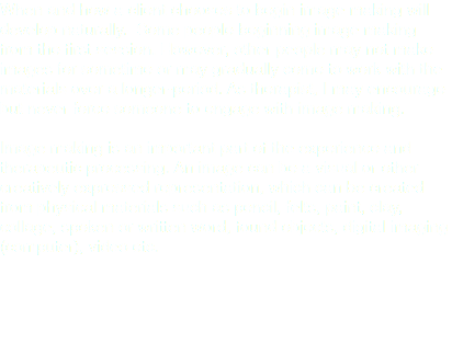 When and how a client chooses to begin image making will develop naturally. Some people beginning image making from the first session. However, other people may not make images for sometime or may gradually come to work with the materials over a longer-period. As therapist, I may encourage but never force someone to engage with image making. Image making is an important part of the experience and therapeutic processing. An image can be a visual or other creatively expressed representation, which can be created from physical materials such as pencil, felts, paint, clay, collage, spoken or written word, found objects, digital imaging (computer), video etc. 