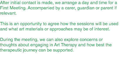 After initial contact is made, we arrange a day and time for a First Meeting. Accompanied by a carer, guardian or parent if relevant. This is an opportunity to agree how the sessions will be used and what art materials or approaches may be of interest. During the meeting, we can also explore concerns or thoughts about engaging in Art Therapy and how best the therapeutic journey can be supported.
