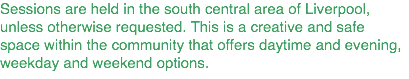 Sessions are held in the south central area of Liverpool, unless otherwise requested. This is a creative and safe space within the community that offers daytime and evening, weekday and weekend options.