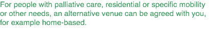 For people with palliative care, residential or specific mobility or other needs, an alternative venue can be agreed with you, for example home-based.