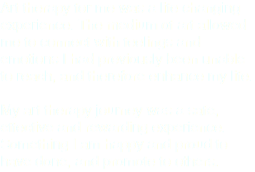 Art therapy for me was a life changing experience. The medium of art allowed me to connect with feelings and emotions I had previously been unable to reach, and therefore enhance my life. My art therapy journey was a safe, effective and rewarding experience. Something I am happy and proud to have done, and promote to others.